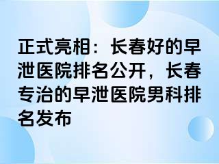 正式亮相：长春好的早泄医院排名公开，长春专治的早泄医院男科排名发布