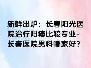 新鲜出炉：长春阳光医院治疗阳痿比较专业-长春医院男科哪家好？