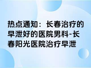 热点通知：长春治疗的早泄好的医院男科-长春阳光医院治疗早泄