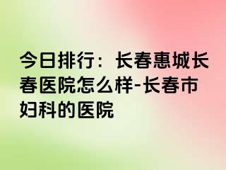 今日排行：长春惠城长春医院怎么样-长春市妇科的医院