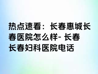 热点速看：长春惠城长春医院怎么样- 长春长春妇科医院电话