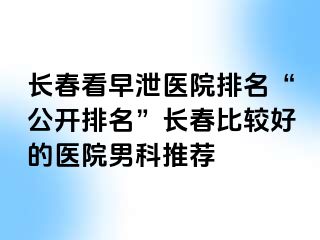 长春看早泄医院排名“公开排名”长春比较好的医院男科推荐