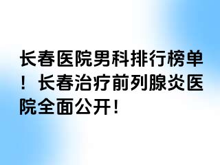 长春医院男科排行榜单！长春治疗前列腺炎医院全面公开！