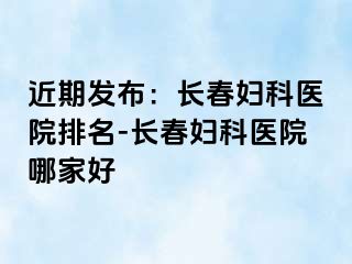 近期发布：长春妇科医院排名-长春妇科医院哪家好