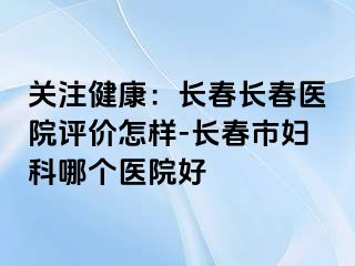 关注健康：长春长春医院评价怎样-长春市妇科哪个医院好