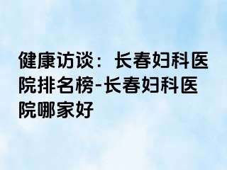 健康访谈：长春妇科医院排名榜-长春妇科医院哪家好