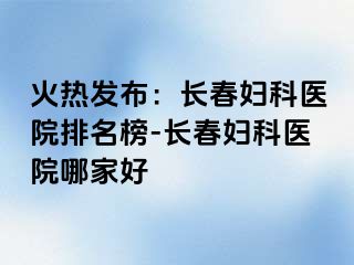 火热发布：长春妇科医院排名榜-长春妇科医院哪家好