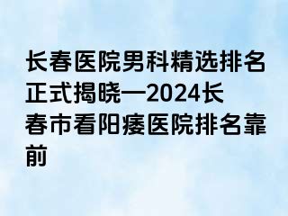 长春医院男科精选排名正式揭晓—2024长春市看阳痿医院排名靠前