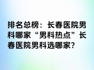 排名总榜：长春医院男科哪家“男科热点”长春医院男科选哪家？