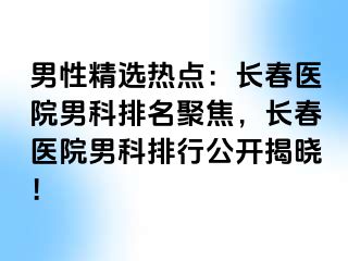 男性精选热点：长春医院男科排名聚焦，长春医院男科排行公开揭晓！