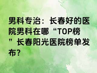 男科专治：长春好的医院男科在哪“TOP榜”长春阳光医院榜单发布？