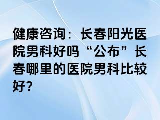 健康咨询：长春阳光医院男科好吗“公布”长春哪里的医院男科比较好？