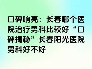 口碑响亮：长春哪个医院治疗男科比较好“口碑揭秘”长春阳光医院男科好不好