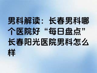 男科解读：长春男科哪个医院好“每日盘点”长春阳光医院男科怎么样